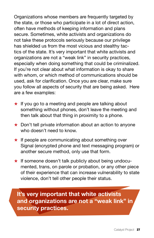 Organizations whose members are frequently targeted by the state, or those who participate in a lot of direct action, often have methods of keeping information and plans secure. Sometimes, white activists and organizations do  not take these protocols seriously because our privilege  has shielded us from the most vicious and stealthy tac-  tics of the state. It’s very important that white activists and organizations are not a “weak link” in security practices, especially when doing something that could be criminalized. If you’re not clear about what information is okay to share with whom, or which method of communications should be used, ask for clarification. Once you are clear, make sure you follow all aspects of security that are being asked. Here are a few examples:  * If you go to a meeting and people are talking about something without phones, don’t leave the meeting and then talk about that thing in proximity to a phone.  * Don’t tell private information about an action to anyone who doesn’t need to know.  * If people are communicating about something over Signal (encrypted phone and text messaging program) or another secure method, only use that form.  * If someone doesn’t talk publicly about being undocu- mented, trans, on parole or probation, or any other piece of their experience that can increase vulnerability to state violence, don’t tell other people their status.  It’s very important that white activists and organizations are not a “weak link” in security practices.  atayst Progct 27 